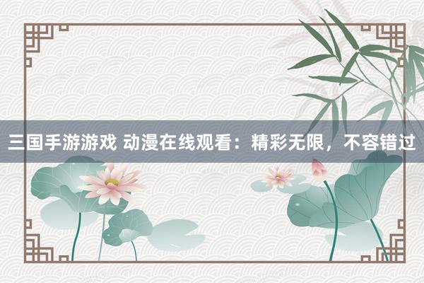 三国手游游戏 动漫在线观看：精彩无限，不容错过