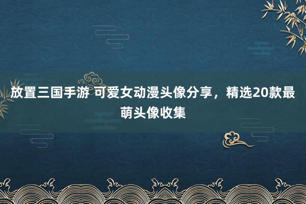 放置三国手游 可爱女动漫头像分享，精选20款最萌头像收集