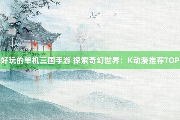 好玩的单机三国手游 探索奇幻世界：K动漫推荐TOP