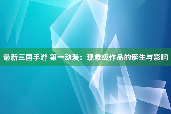 最新三国手游 第一动漫：现象级作品的诞生与影响