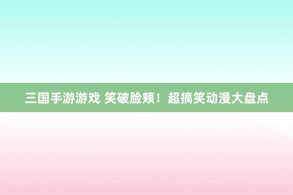 三国手游游戏 笑破脸颊！超搞笑动漫大盘点