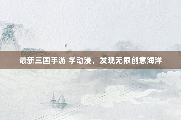最新三国手游 学动漫，发现无限创意海洋