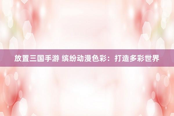 放置三国手游 缤纷动漫色彩：打造多彩世界
