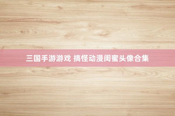 三国手游游戏 搞怪动漫闺蜜头像合集