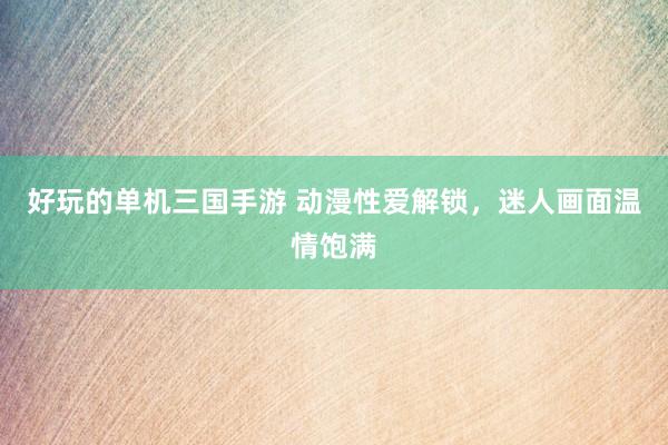 好玩的单机三国手游 动漫性爱解锁，迷人画面温情饱满