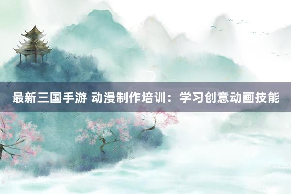 最新三国手游 动漫制作培训：学习创意动画技能