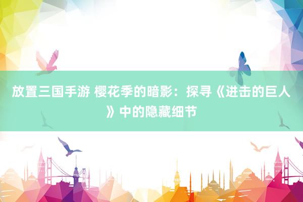 放置三国手游 樱花季的暗影：探寻《进击的巨人》中的隐藏细节