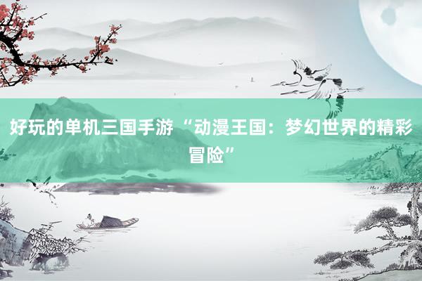 好玩的单机三国手游 “动漫王国：梦幻世界的精彩冒险”
