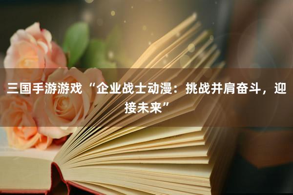 三国手游游戏 “企业战士动漫：挑战并肩奋斗，迎接未来”