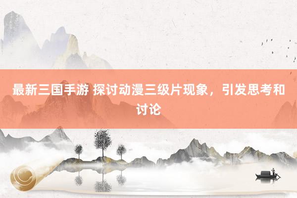最新三国手游 探讨动漫三级片现象，引发思考和讨论