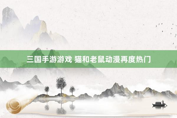 三国手游游戏 猫和老鼠动漫再度热门