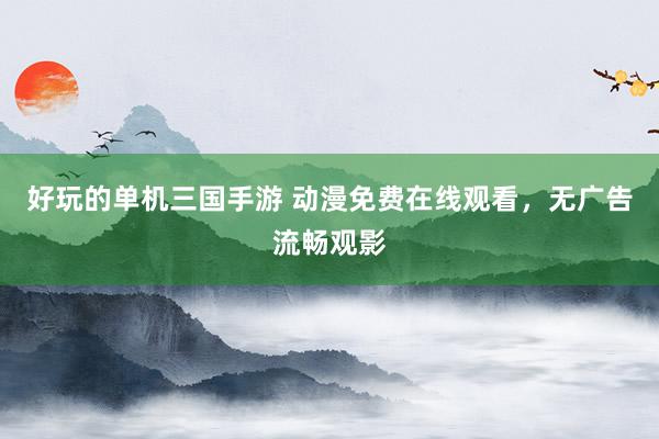 好玩的单机三国手游 动漫免费在线观看，无广告流畅观影