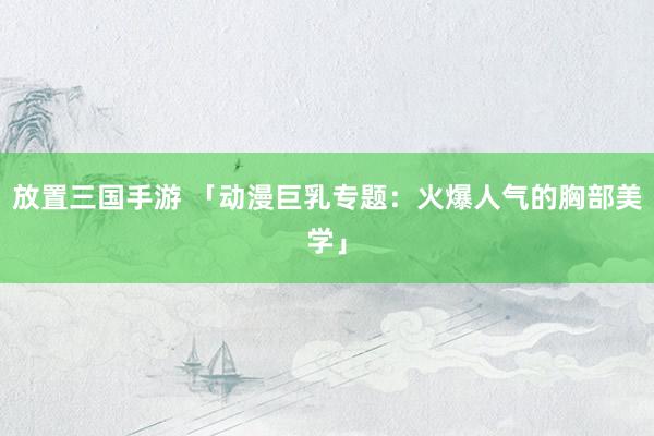 放置三国手游 「动漫巨乳专题：火爆人气的胸部美学」