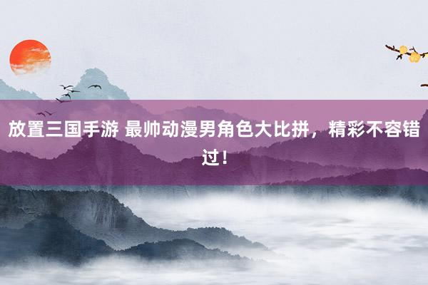 放置三国手游 最帅动漫男角色大比拼，精彩不容错过！