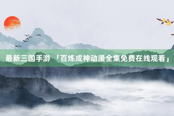 最新三国手游 「百炼成神动漫全集免费在线观看」