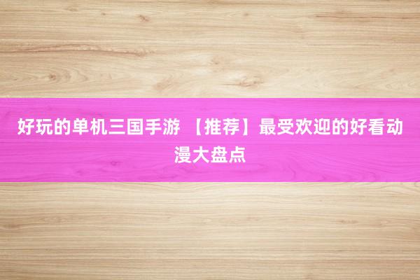 好玩的单机三国手游 【推荐】最受欢迎的好看动漫大盘点