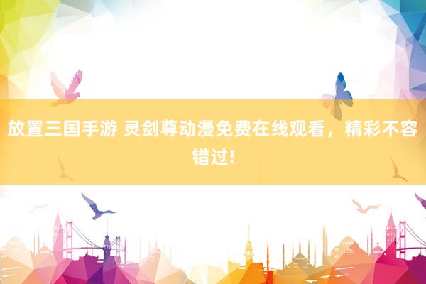 放置三国手游 灵剑尊动漫免费在线观看，精彩不容错过!