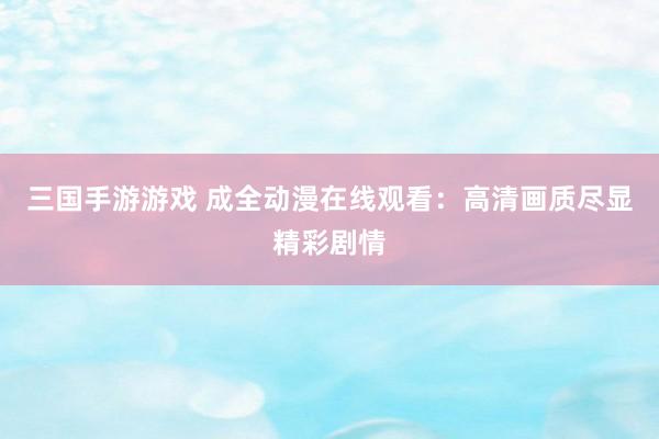 三国手游游戏 成全动漫在线观看：高清画质尽显精彩剧情