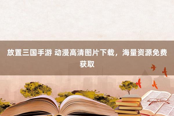 放置三国手游 动漫高清图片下载，海量资源免费获取