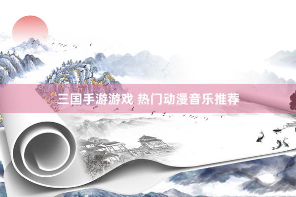 三国手游游戏 热门动漫音乐推荐