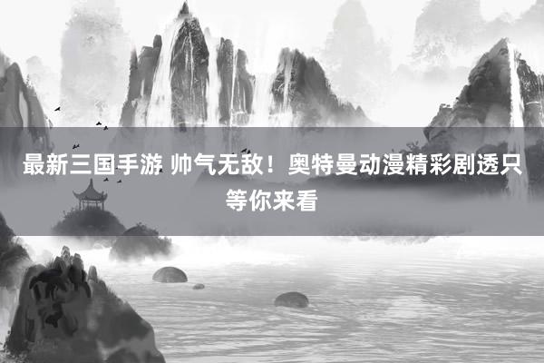 最新三国手游 帅气无敌！奥特曼动漫精彩剧透只等你来看