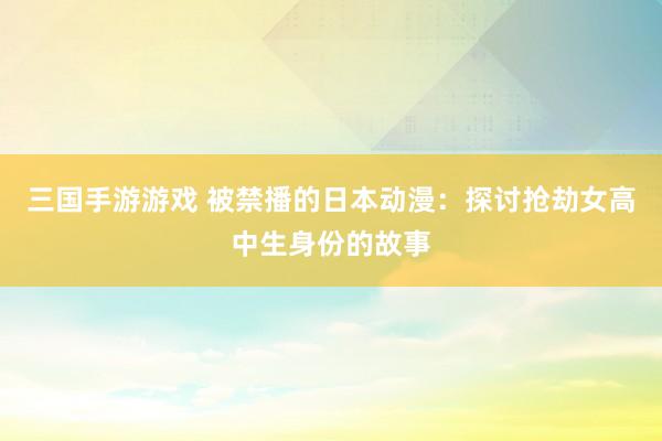 三国手游游戏 被禁播的日本动漫：探讨抢劫女高中生身份的故事