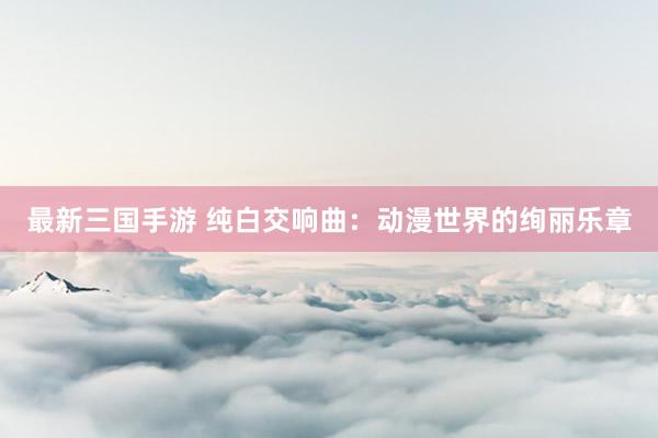 最新三国手游 纯白交响曲：动漫世界的绚丽乐章