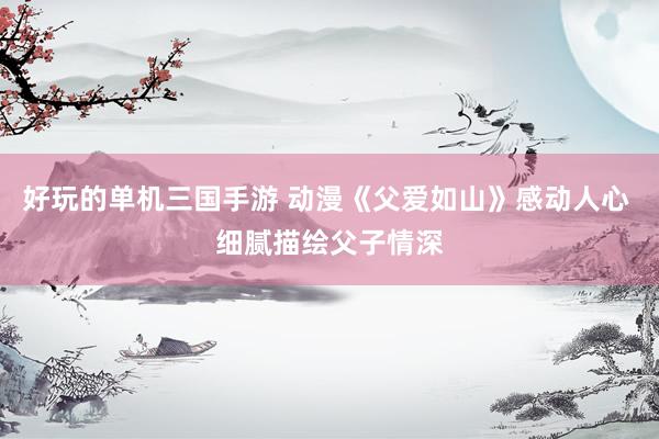 好玩的单机三国手游 动漫《父爱如山》感动人心 细腻描绘父子情深