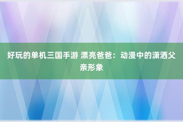 好玩的单机三国手游 漂亮爸爸：动漫中的潇洒父亲形象