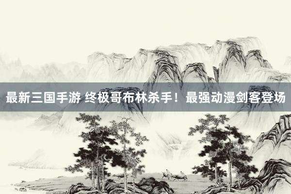 最新三国手游 终极哥布林杀手！最强动漫剑客登场