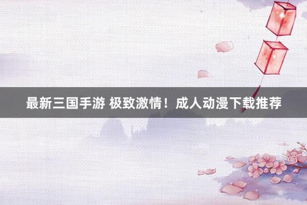 最新三国手游 极致激情！成人动漫下载推荐
