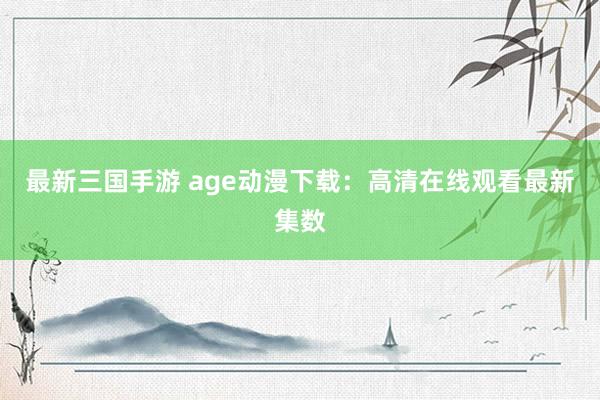 最新三国手游 age动漫下载：高清在线观看最新集数