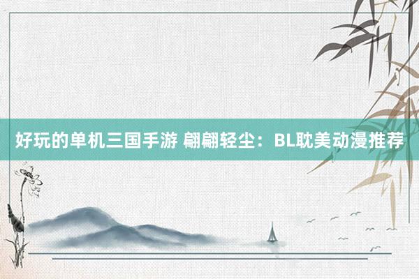 好玩的单机三国手游 翩翩轻尘：BL耽美动漫推荐