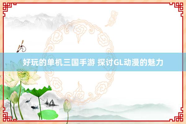 好玩的单机三国手游 探讨GL动漫的魅力