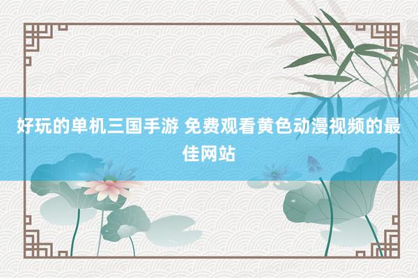 好玩的单机三国手游 免费观看黄色动漫视频的最佳网站
