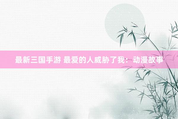 最新三国手游 最爱的人威胁了我：动漫故事