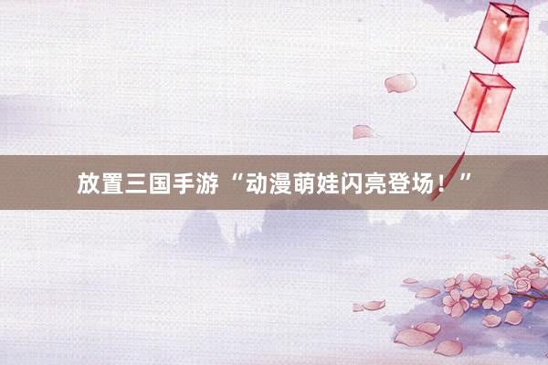 放置三国手游 “动漫萌娃闪亮登场！”