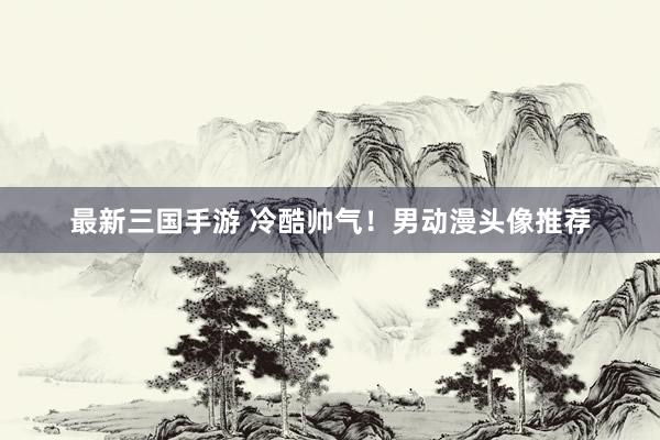 最新三国手游 冷酷帅气！男动漫头像推荐