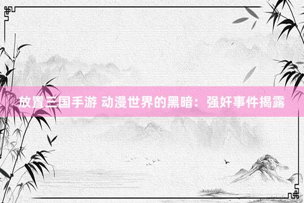 放置三国手游 动漫世界的黑暗：强奸事件揭露
