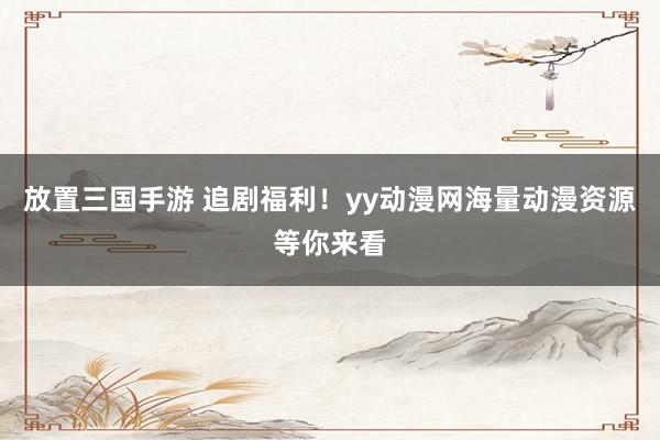 放置三国手游 追剧福利！yy动漫网海量动漫资源等你来看