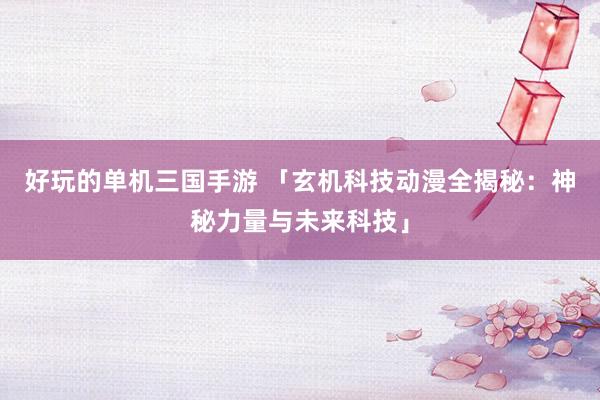 好玩的单机三国手游 「玄机科技动漫全揭秘：神秘力量与未来科技」