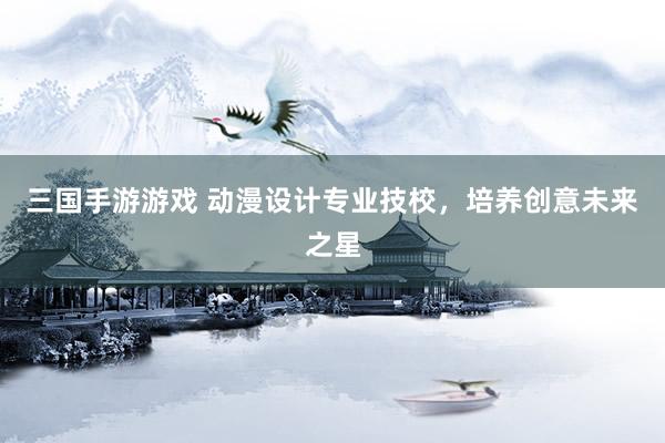 三国手游游戏 动漫设计专业技校，培养创意未来之星