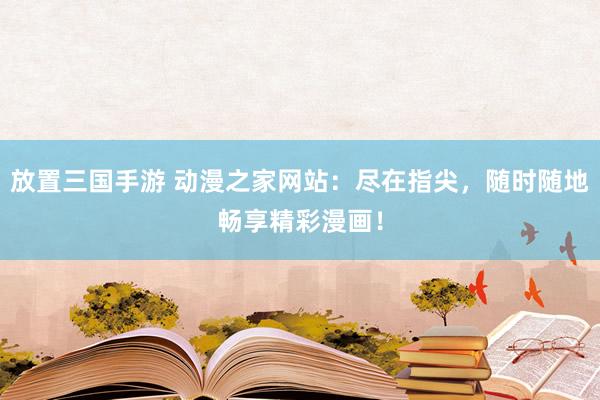 放置三国手游 动漫之家网站：尽在指尖，随时随地畅享精彩漫画！