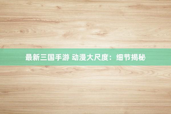 最新三国手游 动漫大尺度：细节揭秘