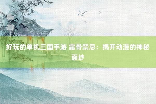 好玩的单机三国手游 露骨禁忌：揭开动漫的神秘面纱