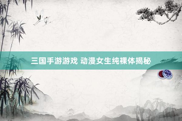 三国手游游戏 动漫女生纯裸体揭秘