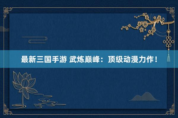 最新三国手游 武炼巅峰：顶级动漫力作！