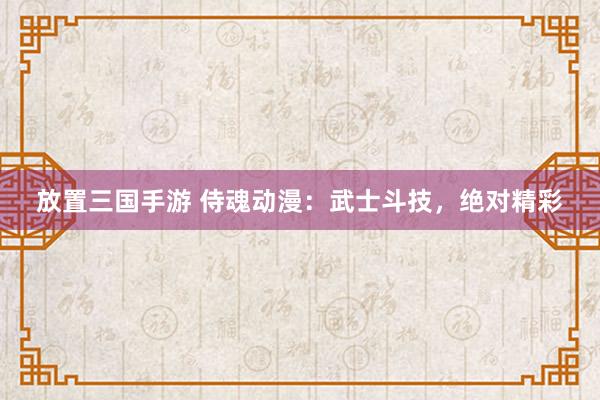 放置三国手游 侍魂动漫：武士斗技，绝对精彩