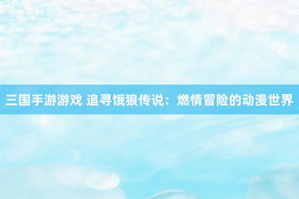 三国手游游戏 追寻饿狼传说：燃情冒险的动漫世界