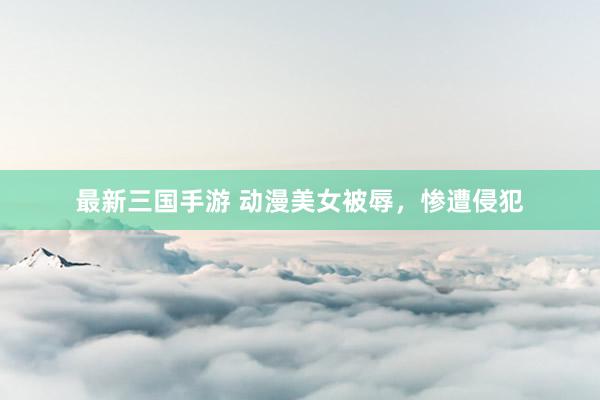 最新三国手游 动漫美女被辱，惨遭侵犯